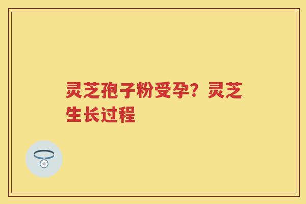 灵芝孢子粉受孕?灵芝生长过程 灵芝孢子粉受孕?灵芝生长过程