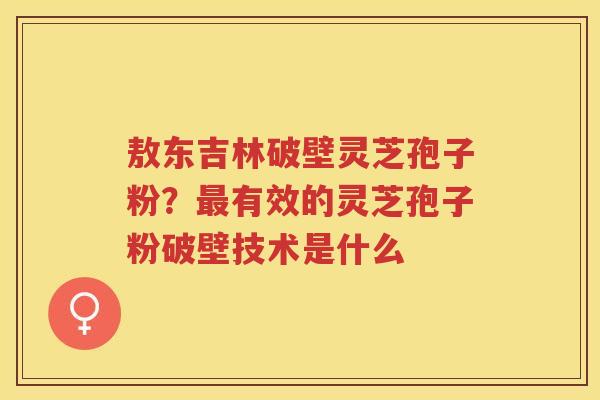 敖东吉林破壁灵芝孢子粉？有效的灵芝孢子粉破壁技术是什么