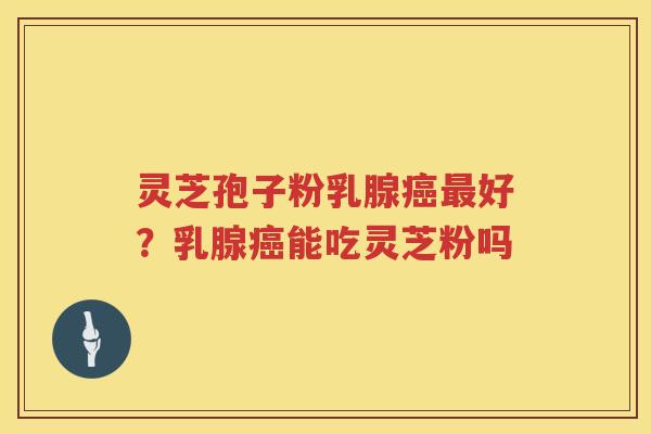 灵芝孢子粉乳腺好?乳腺能吃灵芝粉吗 灵芝孢子粉乳腺好?乳腺能吃灵芝粉吗