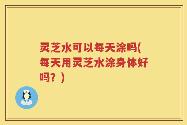 灵芝水可以每天涂吗(每天用灵芝水涂身体好吗?) 灵芝水可以每天涂吗(每天用灵芝水涂身体好吗?)