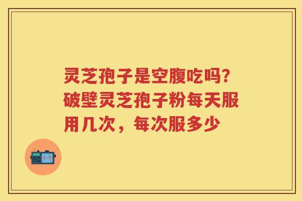 灵芝孢子是空腹吃吗?破壁灵芝孢子粉每天服用几次,每次服多少 灵芝孢子是空腹吃吗?破壁灵芝孢子粉每天服用几次,每次服多少