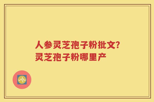 人参灵芝孢子粉批文?灵芝孢子粉哪里产 人参灵芝孢子粉批文?灵芝孢子粉哪里产