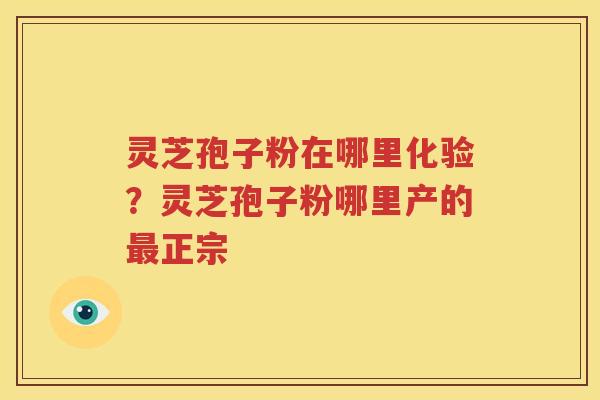 灵芝孢子粉在哪里化验?灵芝孢子粉哪里产的正宗 灵芝孢子粉在哪里化验?灵芝孢子粉哪里产的正宗