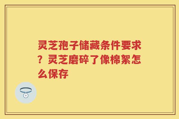 灵芝孢子储藏条件要求？灵芝磨碎了像棉絮怎么保存