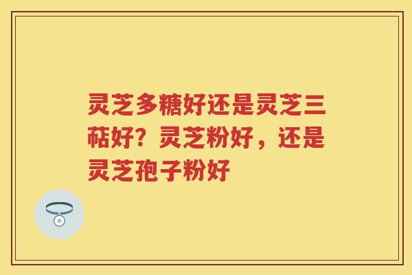 灵芝多糖好还是灵芝三萜好？灵芝粉好，还是灵芝孢子粉好