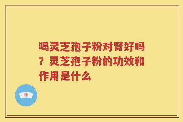 喝灵芝孢子粉对好吗？灵芝孢子粉的功效和作用是什么