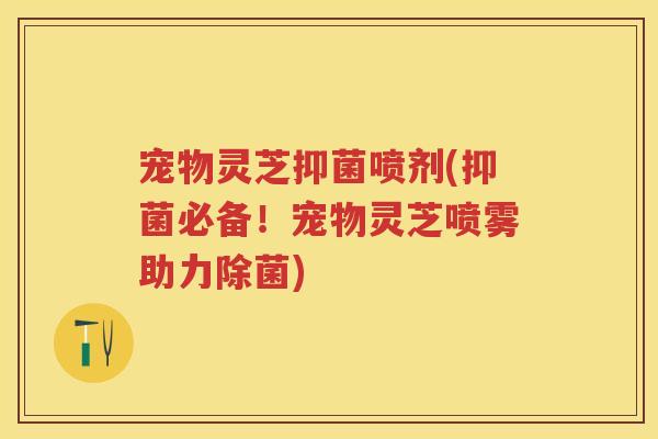 宠物灵芝抑菌喷剂(抑菌必备！宠物灵芝喷雾助力除菌)