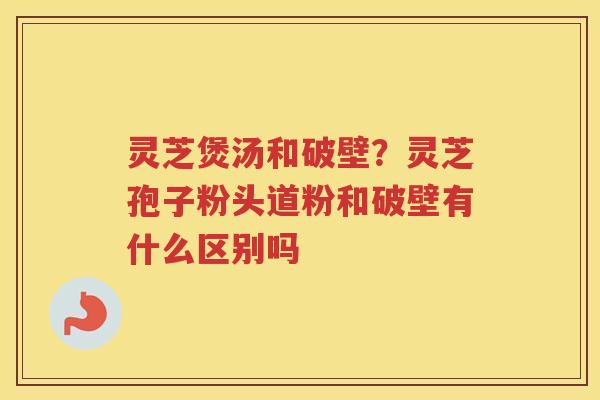 灵芝煲汤和破壁？灵芝孢子粉头道粉和破壁有什么区别吗