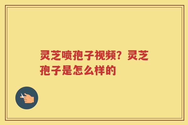 灵芝喷孢子视频？灵芝孢子是怎么样的