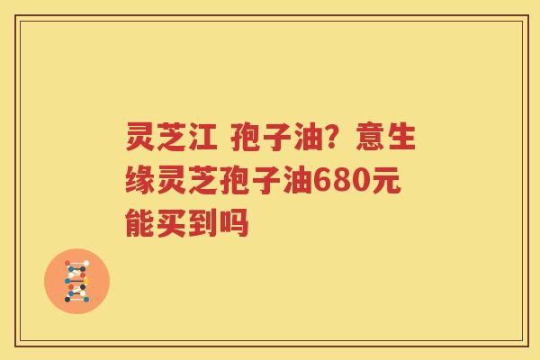 灵芝江 孢子油？意生缘灵芝孢子油680元能买到吗