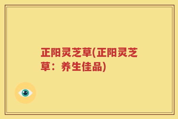 正阳灵芝草(正阳灵芝草:养生佳品) 正阳灵芝草(正阳灵芝草:养生佳品)