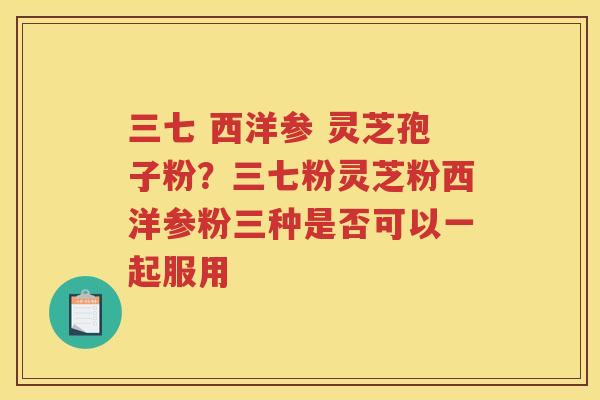 三七 西洋参 灵芝孢子粉？三七粉灵芝粉西洋参粉三种是否可以一起服用