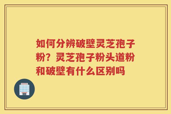 如何分辨破壁灵芝孢子粉？灵芝孢子粉头道粉和破壁有什么区别吗