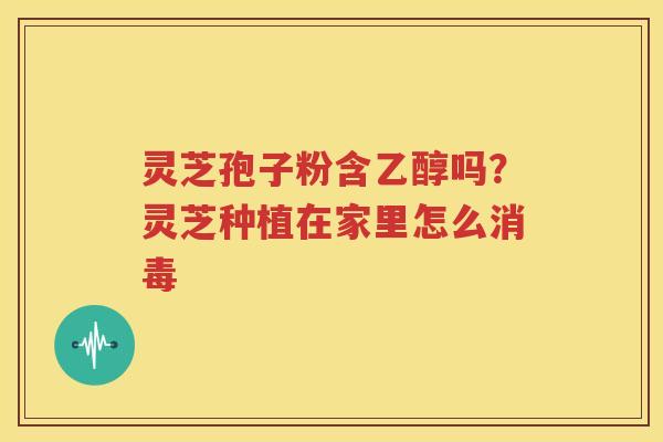灵芝孢子粉含乙醇吗？灵芝种植在家里怎么消毒