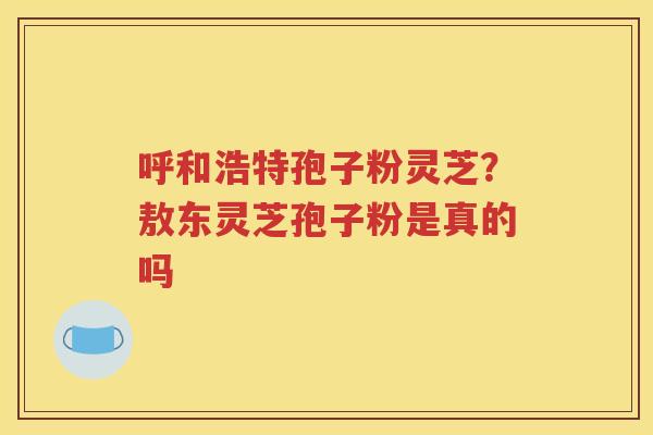 呼和浩特孢子粉灵芝?敖东灵芝孢子粉是真的吗 呼和浩特孢子粉灵芝?敖东灵芝孢子粉是真的吗