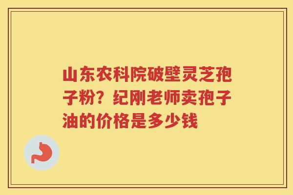 山东农科院破壁灵芝孢子粉？纪刚老师卖孢子油的价格是多少钱
