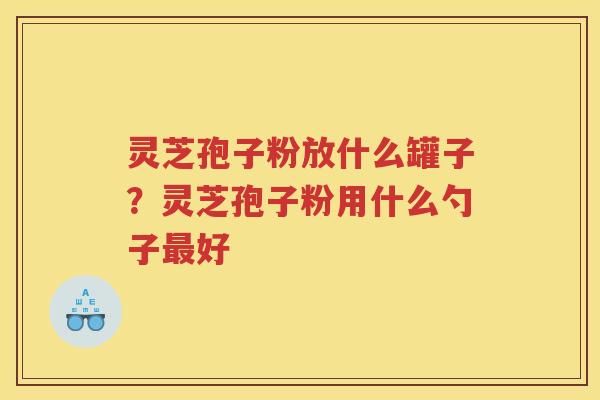 灵芝孢子粉放什么罐子？灵芝孢子粉用什么勺子好