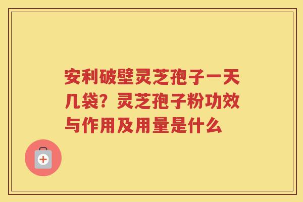 安利破壁灵芝孢子一天几袋？灵芝孢子粉功效与作用及用量是什么