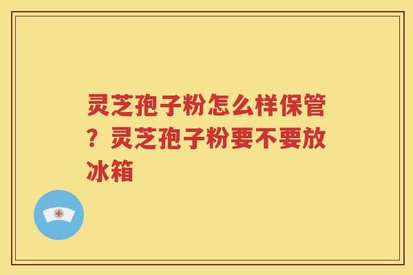 灵芝孢子粉怎么样保管？灵芝孢子粉要不要放冰箱