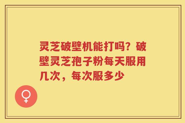 灵芝破壁机能打吗？破壁灵芝孢子粉每天服用几次，每次服多少