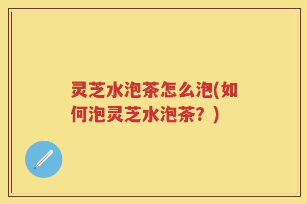 灵芝水泡茶怎么泡(如何泡灵芝水泡茶？)