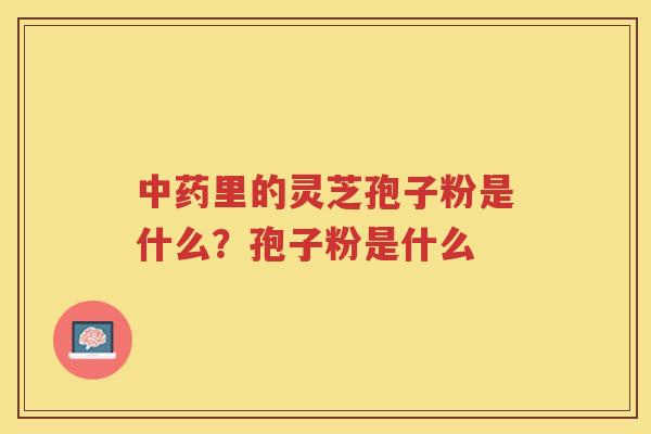 里的灵芝孢子粉是什么?孢子粉是什么 里的灵芝孢子粉是什么?孢子粉是什么