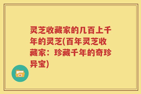 灵芝收藏家的几百上千年的灵芝(百年灵芝收藏家：珍藏千年的奇珍异宝)