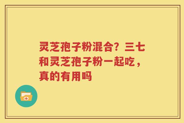 灵芝孢子粉混合？三七和灵芝孢子粉一起吃，真的有用吗