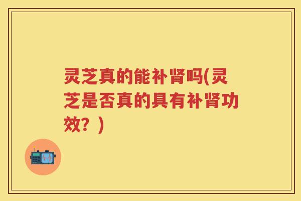 灵芝真的能补吗(灵芝是否真的具有补功效？)