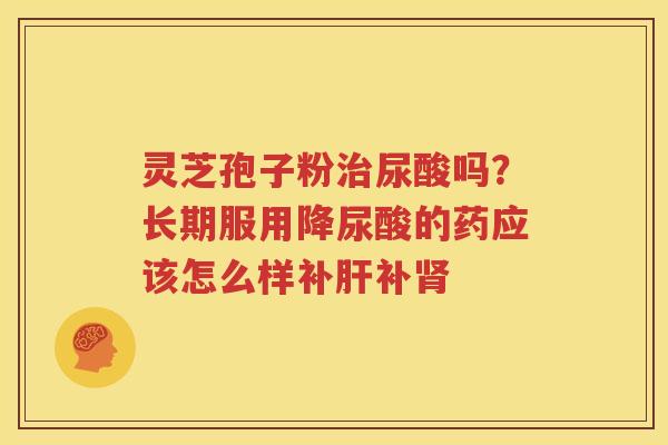灵芝孢子粉尿酸吗?长期服用降尿酸的药应该怎么样补补 灵芝孢子粉尿酸吗?长期服用降尿酸的药应该怎么样补补