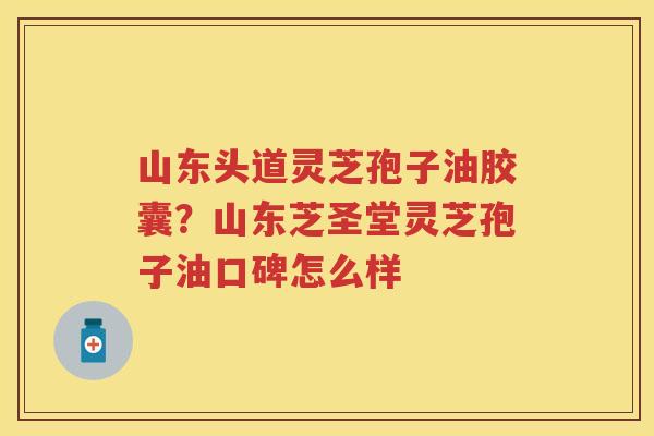 山东头道灵芝孢子油胶囊？山东芝圣堂灵芝孢子油口碑怎么样