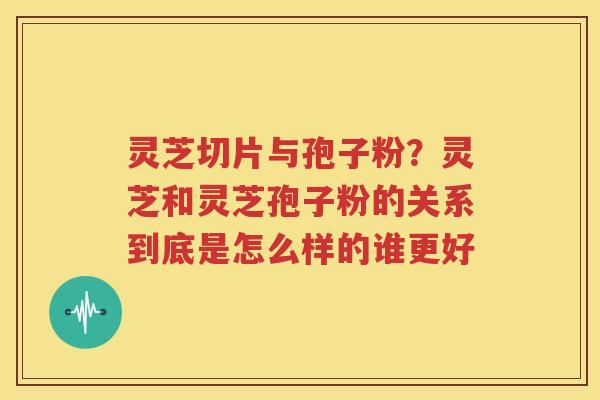 灵芝切片与孢子粉？灵芝和灵芝孢子粉的关系到底是怎么样的谁更好