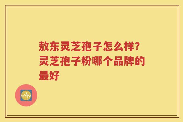 敖东灵芝孢子怎么样？灵芝孢子粉哪个品牌的好