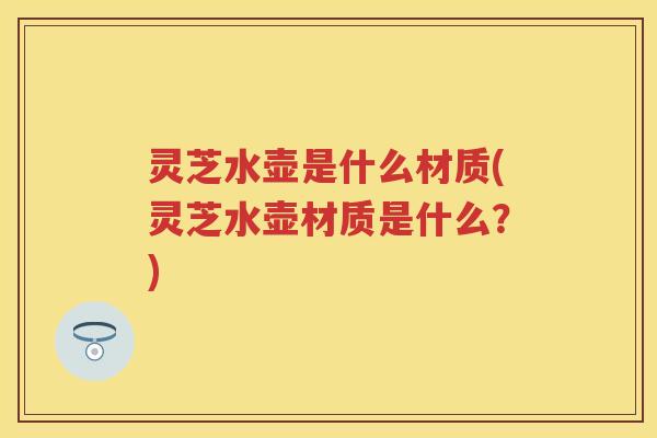 灵芝水壶是什么材质(灵芝水壶材质是什么？)
