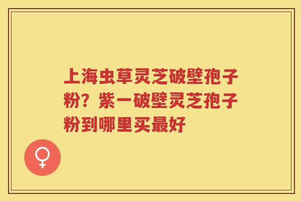 上海虫草灵芝破壁孢子粉？紫一破壁灵芝孢子粉到哪里买好