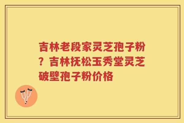 吉林老段家灵芝孢子粉?吉林抚松玉秀堂灵芝破壁孢子粉价格 吉林老段家灵芝孢子粉?吉林抚松玉秀堂灵芝破壁孢子粉价格