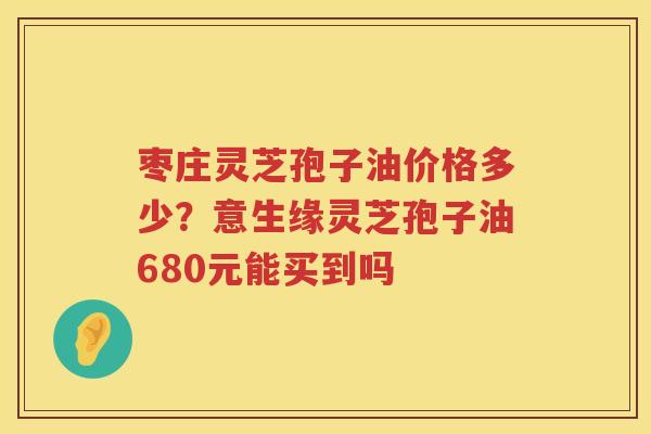 枣庄灵芝孢子油价格多少？意生缘灵芝孢子油680元能买到吗