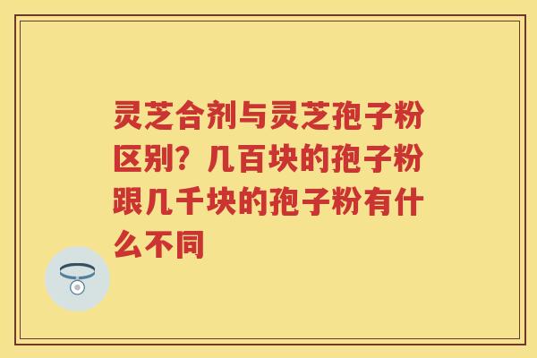 灵芝合剂与灵芝孢子粉区别?几百块的孢子粉跟几千块的孢子粉有什么不同 灵芝合剂与灵芝孢子粉区别?几百块的孢子粉跟几千块的孢子粉有什么不同