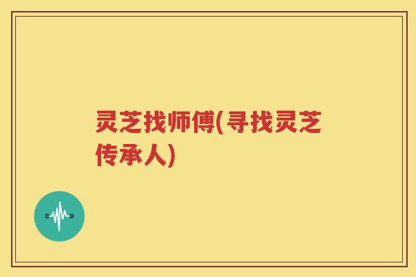 灵芝找师傅(寻找灵芝传承人)
