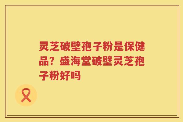 灵芝破壁孢子粉是保健品？盛海堂破壁灵芝孢子粉好吗
