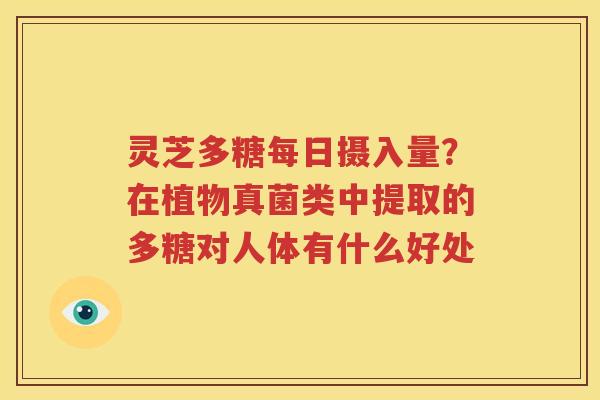 灵芝多糖每日摄入量？在植物真菌类中提取的多糖对人体有什么好处