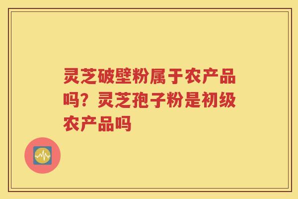 灵芝破壁粉属于农产品吗？灵芝孢子粉是初级农产品吗