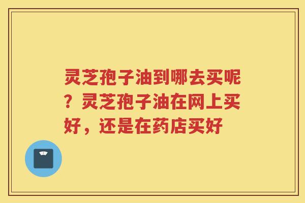 灵芝孢子油到哪去买呢？灵芝孢子油在网上买好，还是在药店买好