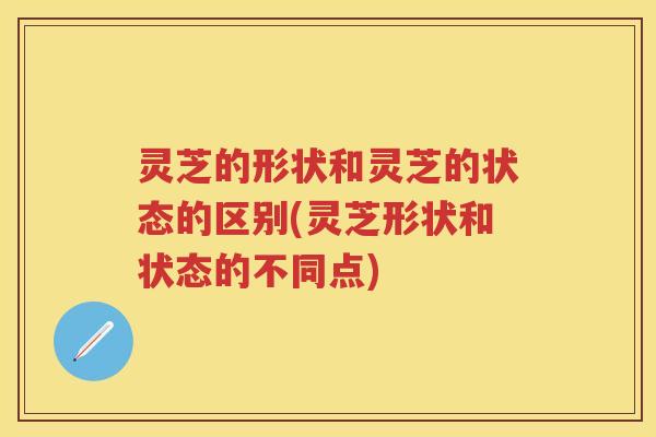 灵芝的形状和灵芝的状态的区别(灵芝形状和状态的不同点)