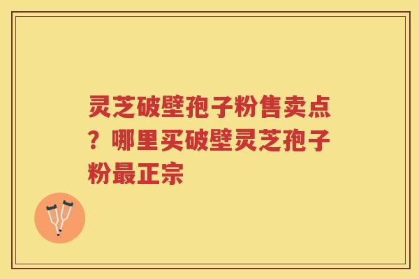 灵芝破壁孢子粉售卖点？哪里买破壁灵芝孢子粉正宗
