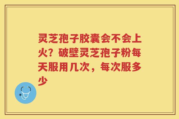 灵芝孢子胶囊会不会上火？破壁灵芝孢子粉每天服用几次，每次服多少
