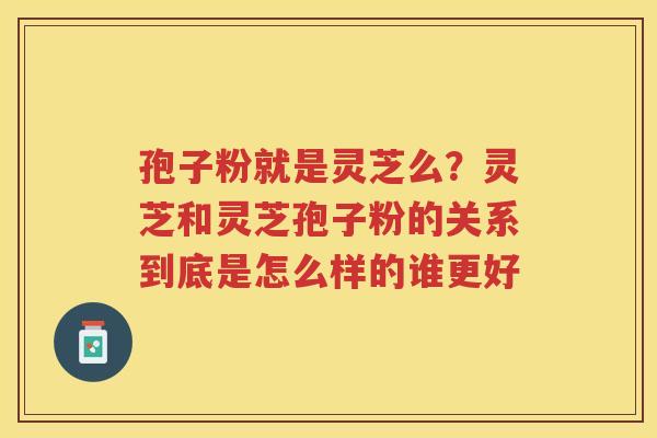 孢子粉就是灵芝么？灵芝和灵芝孢子粉的关系到底是怎么样的谁更好