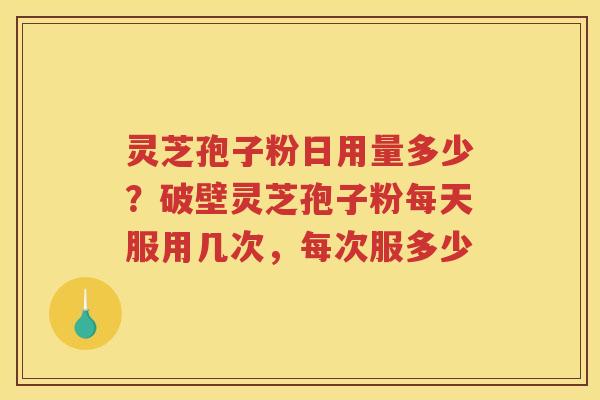 灵芝孢子粉日用量多少？破壁灵芝孢子粉每天服用几次，每次服多少