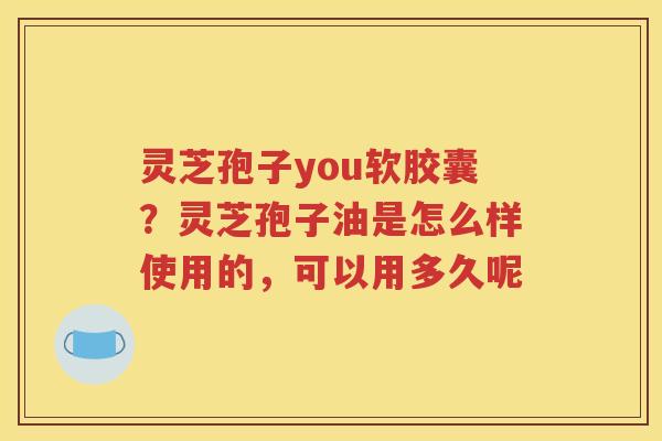 灵芝孢子you软胶囊？灵芝孢子油是怎么样使用的，可以用多久呢