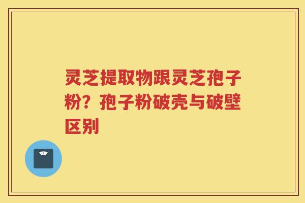 灵芝提取物跟灵芝孢子粉?孢子粉破壳与破壁区别 灵芝提取物跟灵芝孢子粉?孢子粉破壳与破壁区别